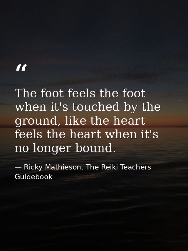The foot feels the foot when it's touched by the ground, like the heart feels the heart when it's no longer bound. — Ricky Mathieson, The Reiki Teachers Guidebook