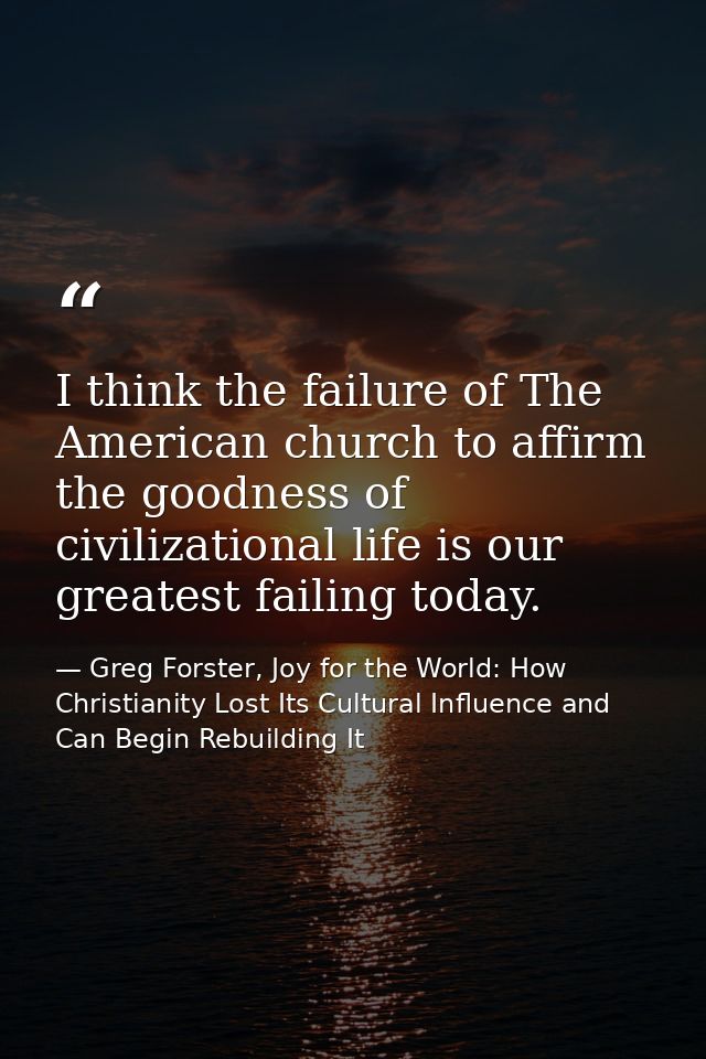 I think the failure of The American church to affirm the goodness of civilizational life is our greatest failing today. — Greg Forster, Joy for the World: How Christianity Lost Its Cultural Influence and Can Begin Rebuilding It