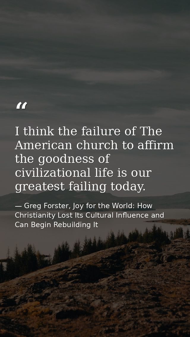 I think the failure of The American church to affirm the goodness of civilizational life is our greatest failing today. — Greg Forster, Joy for the World: How Christianity Lost Its Cultural Influence and Can Begin Rebuilding It