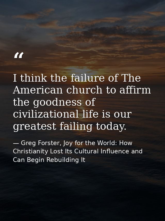 I think the failure of The American church to affirm the goodness of civilizational life is our greatest failing today. — Greg Forster, Joy for the World: How Christianity Lost Its Cultural Influence and Can Begin Rebuilding It