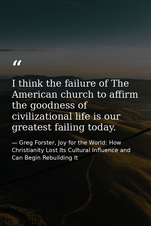 I think the failure of The American church to affirm the goodness of civilizational life is our greatest failing today. — Greg Forster, Joy for the World: How Christianity Lost Its Cultural Influence and Can Begin Rebuilding It