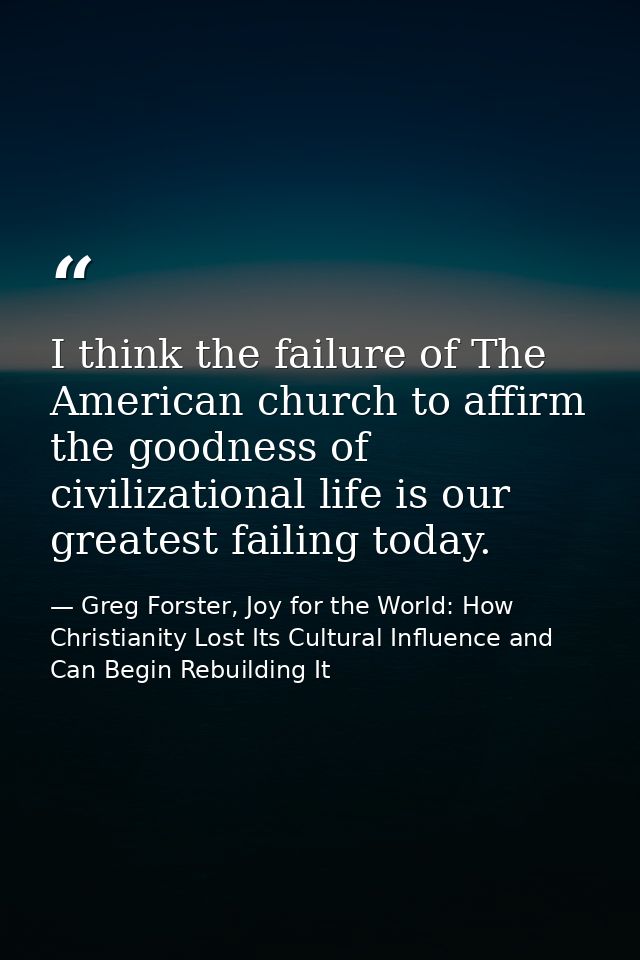I think the failure of The American church to affirm the goodness of civilizational life is our greatest failing today. — Greg Forster, Joy for the World: How Christianity Lost Its Cultural Influence and Can Begin Rebuilding It