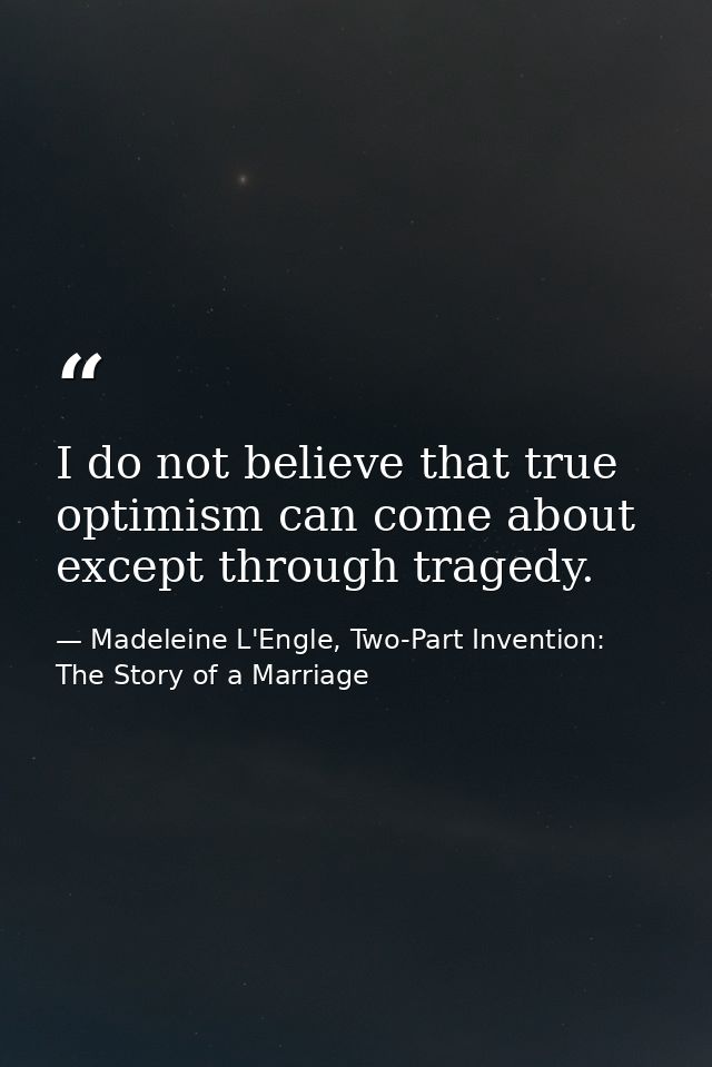 I do not believe that true optimism can come about except through tragedy. — Madeleine L'Engle, Two-Part Invention: The Story of a Marriage