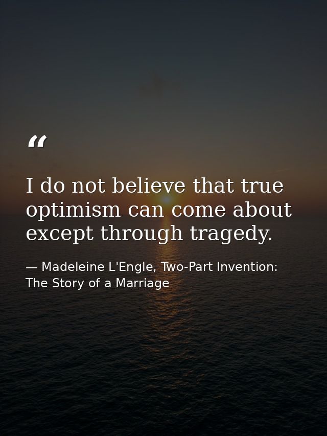 I do not believe that true optimism can come about except through tragedy. — Madeleine L'Engle, Two-Part Invention: The Story of a Marriage