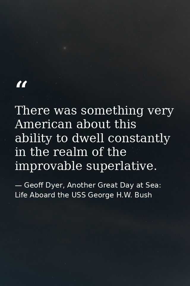 There was something very American about this ability to dwell constantly in the realm of the improvable superlative. — Geoff Dyer, Another Great Day at Sea: Life Aboard the USS George H.W. Bush
