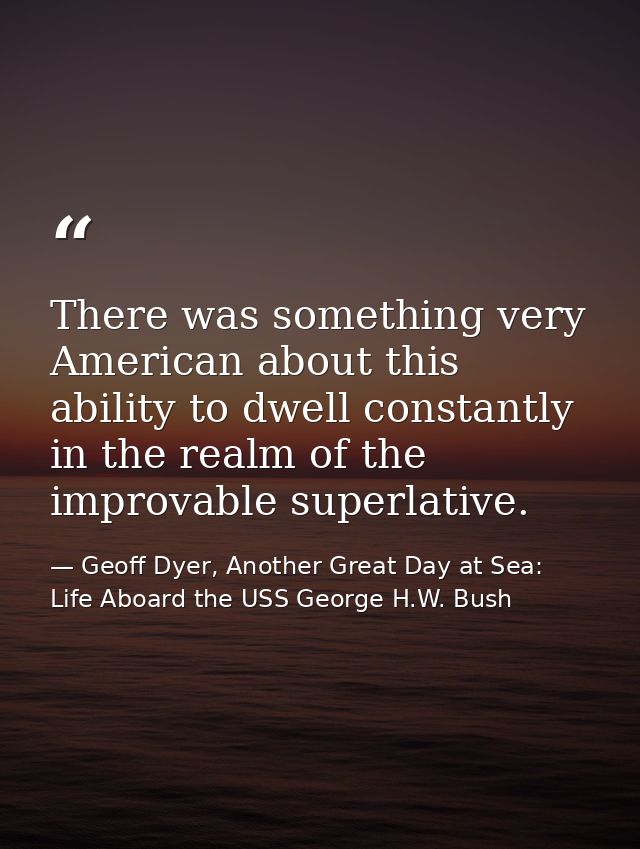There was something very American about this ability to dwell constantly in the realm of the improvable superlative. — Geoff Dyer, Another Great Day at Sea: Life Aboard the USS George H.W. Bush
