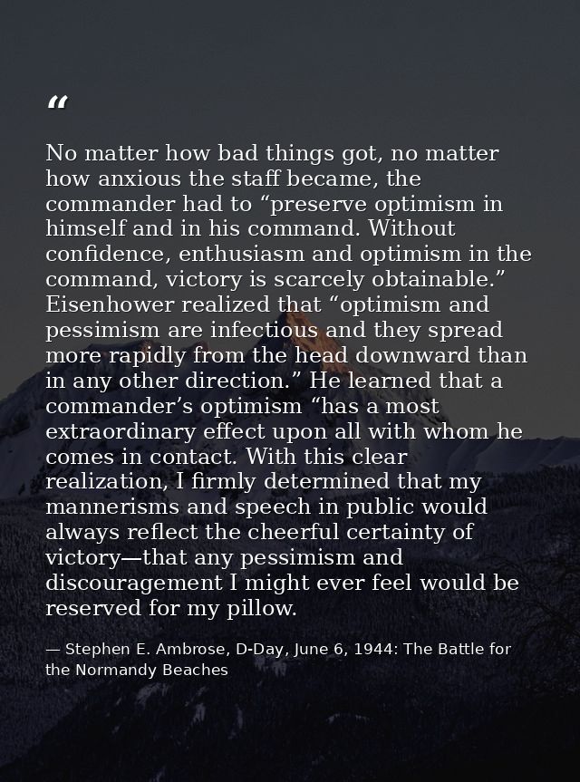 No matter how bad things got, no matter how anxious the staff became, the commander had to “preserve optimism in himself — Stephen E. Ambrose, D-Day, June 6, 1944: The Battle for the Normandy Beaches