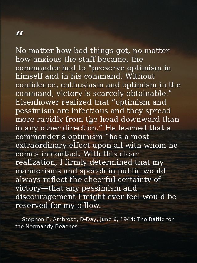 No matter how bad things got, no matter how anxious the staff became, the commander had to “preserve optimism in himself — Stephen E. Ambrose, D-Day, June 6, 1944: The Battle for the Normandy Beaches