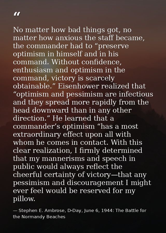 No matter how bad things got, no matter how anxious the staff became, the commander had to “preserve optimism in himself — Stephen E. Ambrose, D-Day, June 6, 1944: The Battle for the Normandy Beaches
