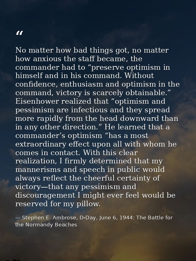 No matter how bad things got, no matter how anxious the staff became, the commander had to “preserve optimism in himself — Stephen E. Ambrose, D-Day, June 6, 1944: The Battle for the Normandy Beaches