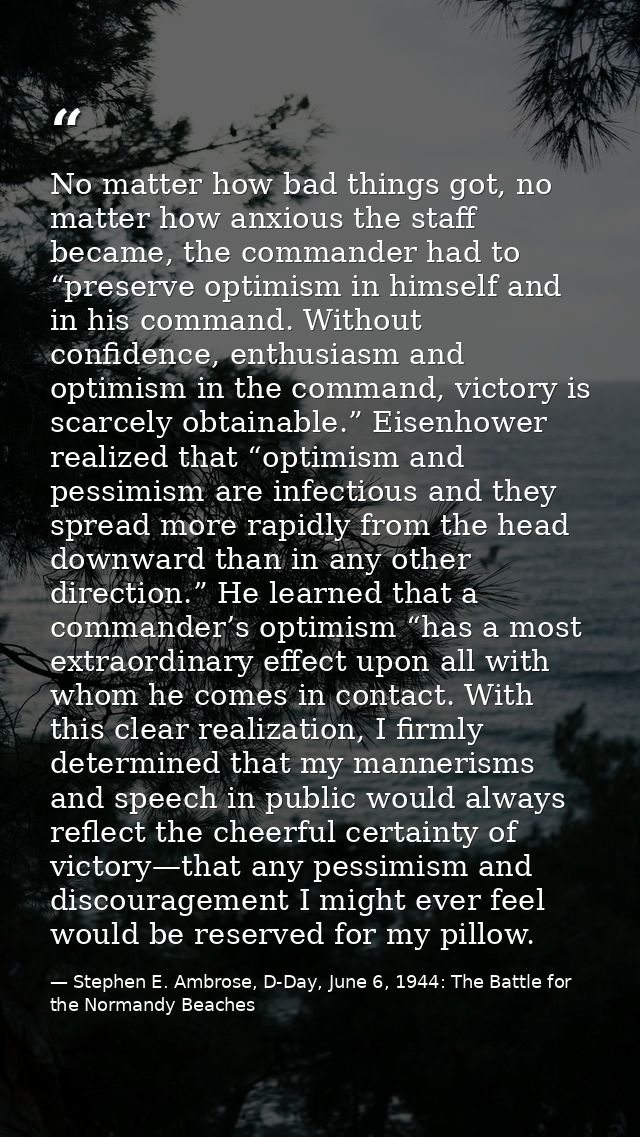 No matter how bad things got, no matter how anxious the staff became, the commander had to “preserve optimism in himself — Stephen E. Ambrose, D-Day, June 6, 1944: The Battle for the Normandy Beaches
