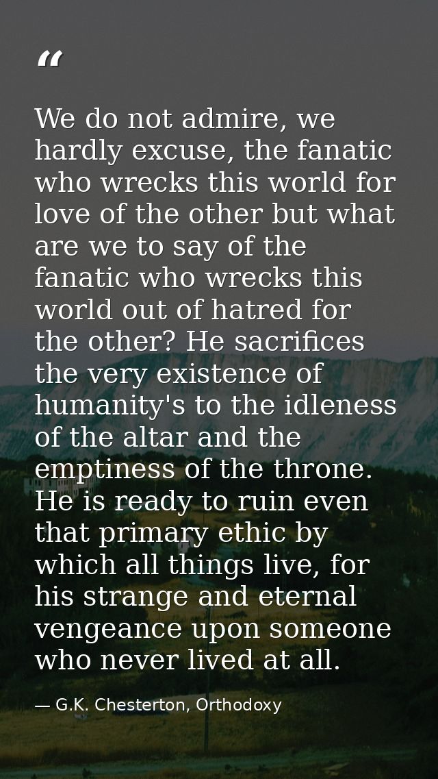 We do not admire, we hardly excuse, the fanatic who wrecks this world for love of the other but what are we to say of th — G.K. Chesterton, Orthodoxy