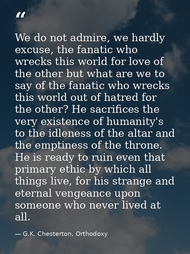 We do not admire, we hardly excuse, the fanatic who wrecks this world for love of the other but what are we to say of th — G.K. Chesterton, Orthodoxy