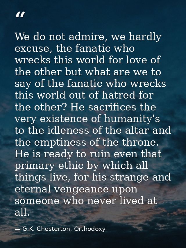 We do not admire, we hardly excuse, the fanatic who wrecks this world for love of the other but what are we to say of th — G.K. Chesterton, Orthodoxy