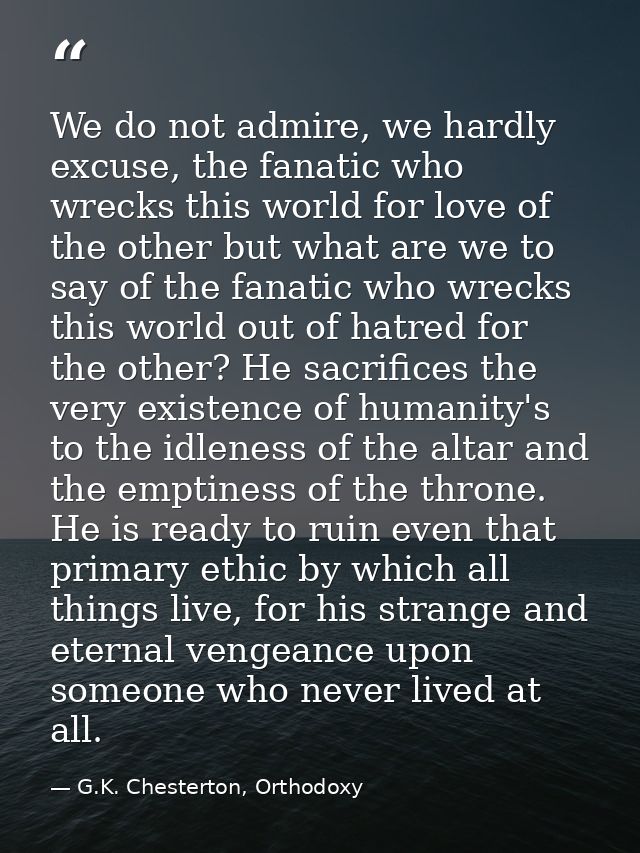 We do not admire, we hardly excuse, the fanatic who wrecks this world for love of the other but what are we to say of th — G.K. Chesterton, Orthodoxy