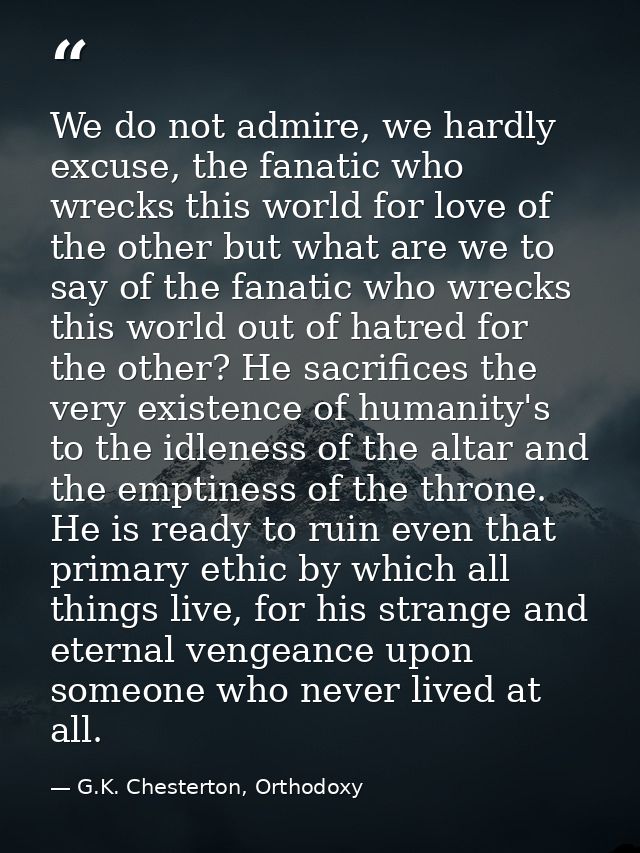 We do not admire, we hardly excuse, the fanatic who wrecks this world for love of the other but what are we to say of th — G.K. Chesterton, Orthodoxy