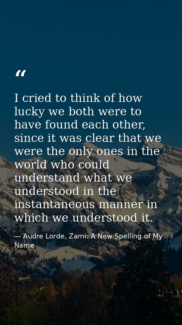 I cried to think of how lucky we both were to have found each other, since it was clear that we were the only ones in th — Audre Lorde, Zami: A New Spelling of My Name