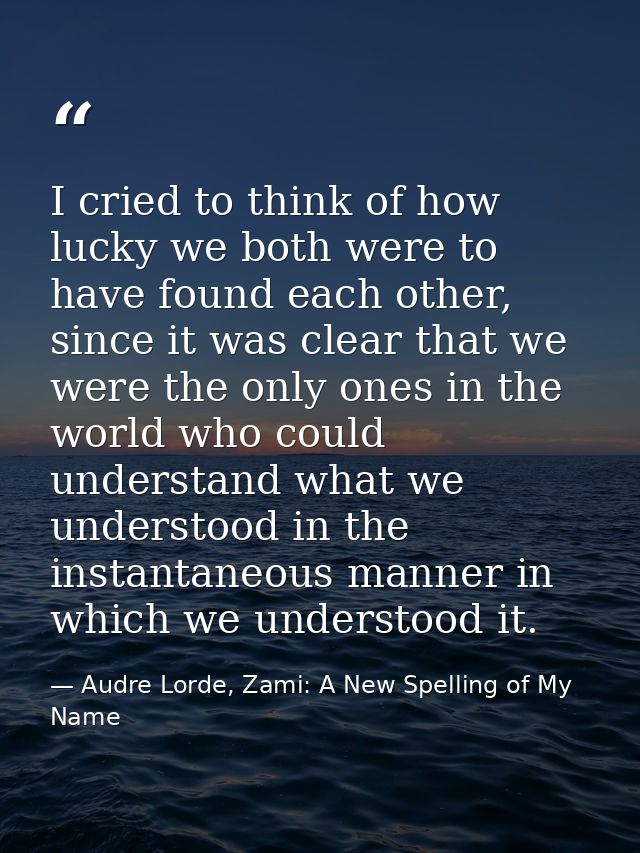 I cried to think of how lucky we both were to have found each other, since it was clear that we were the only ones in th — Audre Lorde, Zami: A New Spelling of My Name