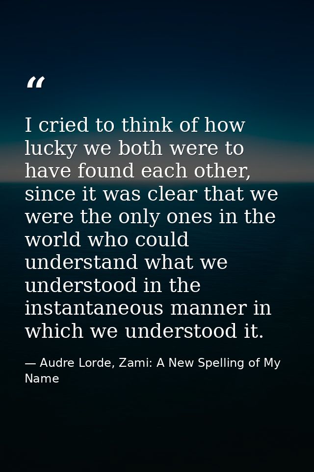 I cried to think of how lucky we both were to have found each other, since it was clear that we were the only ones in th — Audre Lorde, Zami: A New Spelling of My Name