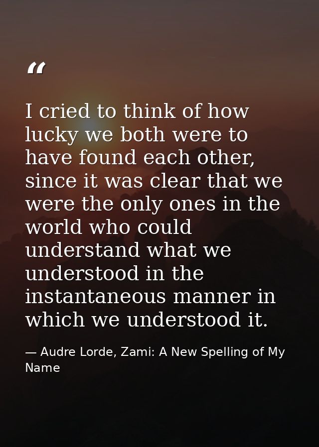 I cried to think of how lucky we both were to have found each other, since it was clear that we were the only ones in th — Audre Lorde, Zami: A New Spelling of My Name