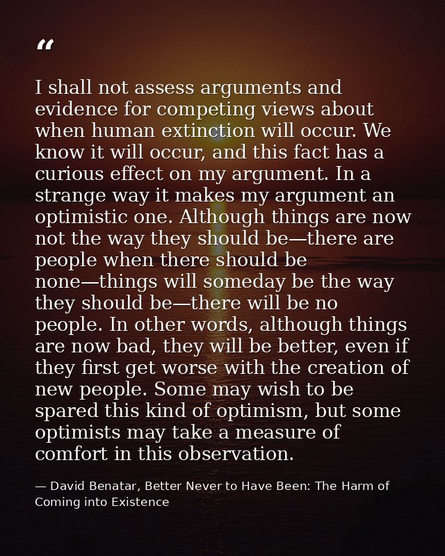 I shall not assess arguments and evidence for competing views about when human extinction will occur. We know it will oc — David Benatar, Better Never to Have Been: The Harm of Coming into Existence