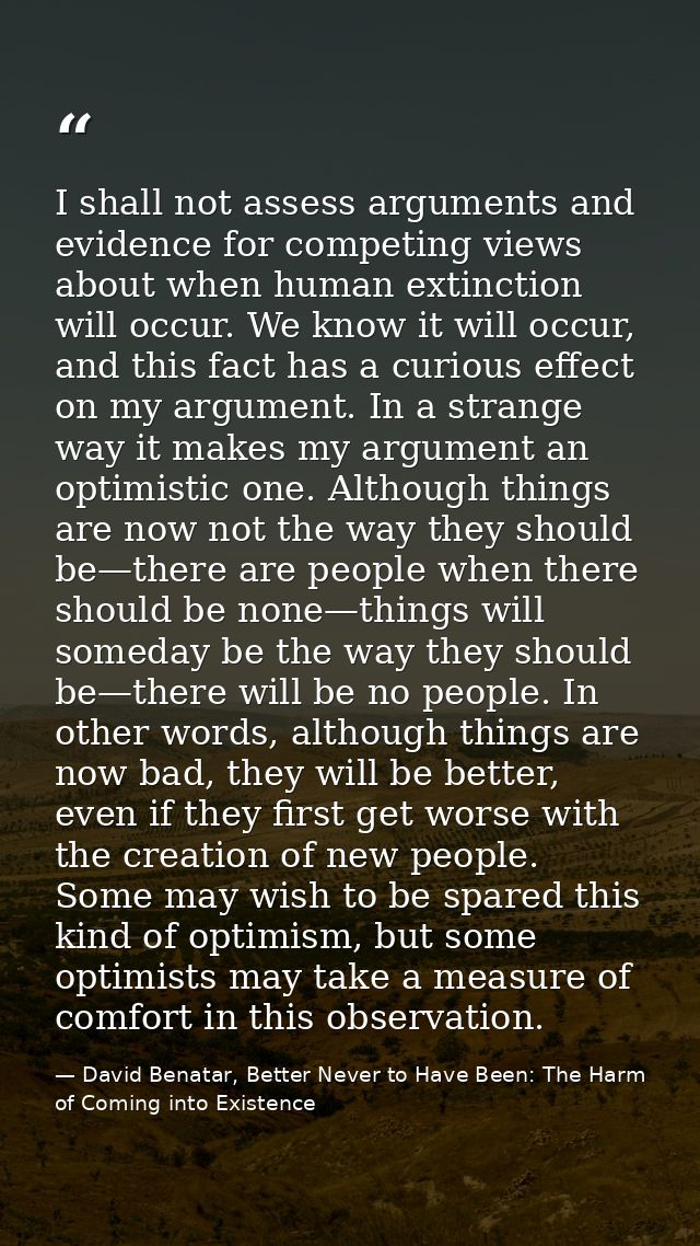 I shall not assess arguments and evidence for competing views about when human extinction will occur. We know it will oc — David Benatar, Better Never to Have Been: The Harm of Coming into Existence