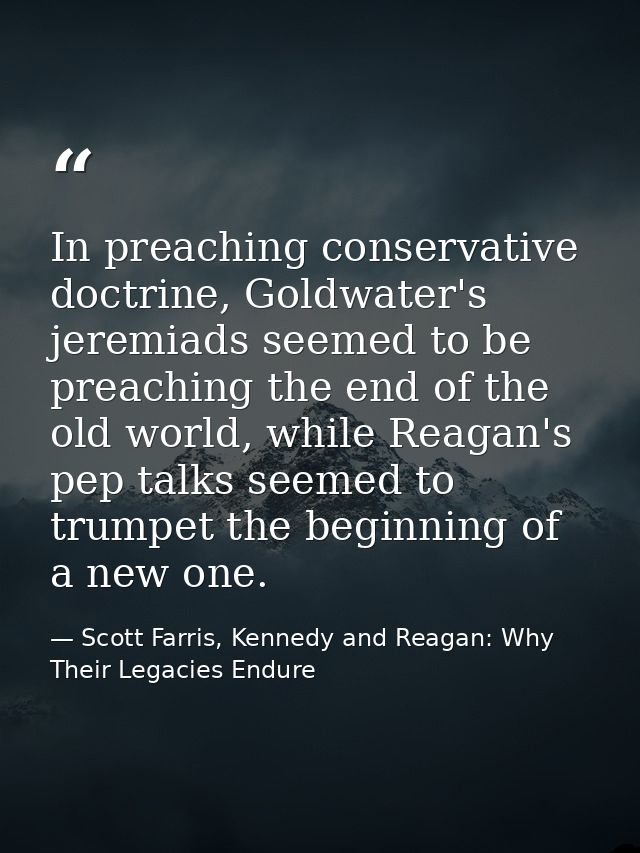 In preaching conservative doctrine, Goldwater's jeremiads seemed to be preaching the end of the old world, while Reagan' — Scott Farris, Kennedy and Reagan: Why Their Legacies Endure