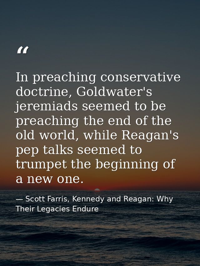 In preaching conservative doctrine, Goldwater's jeremiads seemed to be preaching the end of the old world, while Reagan' — Scott Farris, Kennedy and Reagan: Why Their Legacies Endure