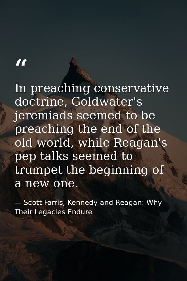 In preaching conservative doctrine, Goldwater's jeremiads seemed to be preaching the end of the old world, while Reagan' — Scott Farris, Kennedy and Reagan: Why Their Legacies Endure