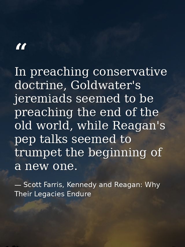 In preaching conservative doctrine, Goldwater's jeremiads seemed to be preaching the end of the old world, while Reagan' — Scott Farris, Kennedy and Reagan: Why Their Legacies Endure