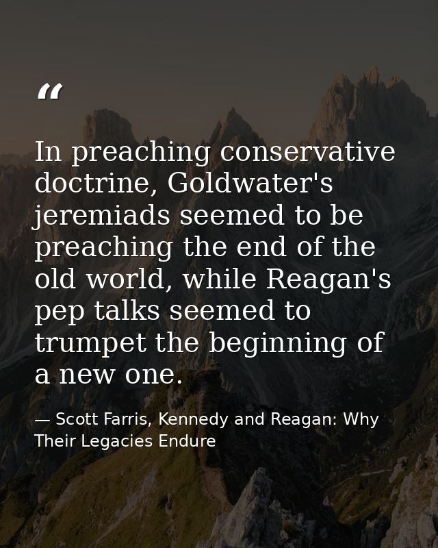 In preaching conservative doctrine, Goldwater's jeremiads seemed to be preaching the end of the old world, while Reagan' — Scott Farris, Kennedy and Reagan: Why Their Legacies Endure