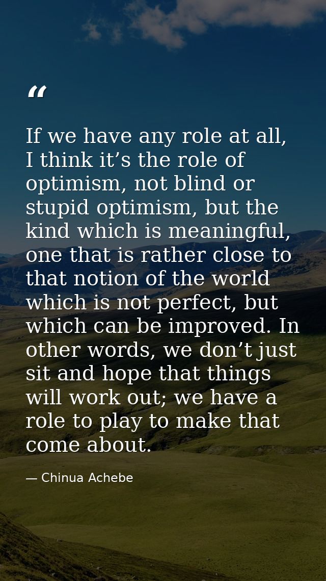 If we have any role at all, I think it’s the role of optimism, not blind or stupid optimism, but the kind which is meani — Chinua Achebe