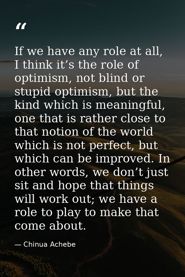 If we have any role at all, I think it’s the role of optimism, not blind or stupid optimism, but the kind which is meani — Chinua Achebe