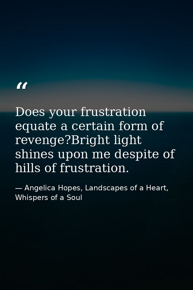 Does your frustration equate a certain form of revenge?Bright light shines upon me despite of hills of frustration. — Angelica Hopes, Landscapes of a Heart, Whispers of a Soul