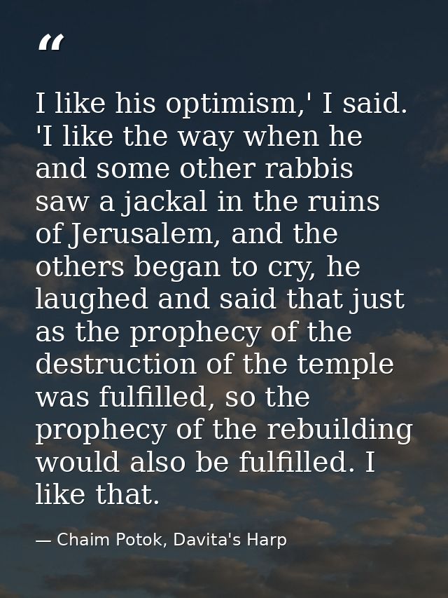 I like his optimism,' I said. 'I like the way when he and some other rabbis saw a jackal in the ruins of Jerusalem, and  — Chaim Potok, Davita's Harp