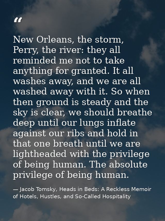 New Orleans, the storm, Perry, the river: they all reminded me not to take anything for granted. It all washes away, and — Jacob Tomsky, Heads in Beds: A Reckless Memoir of Hotels, Hustles, and So-Called Hospitality