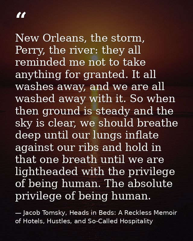 New Orleans, the storm, Perry, the river: they all reminded me not to take anything for granted. It all washes away, and — Jacob Tomsky, Heads in Beds: A Reckless Memoir of Hotels, Hustles, and So-Called Hospitality