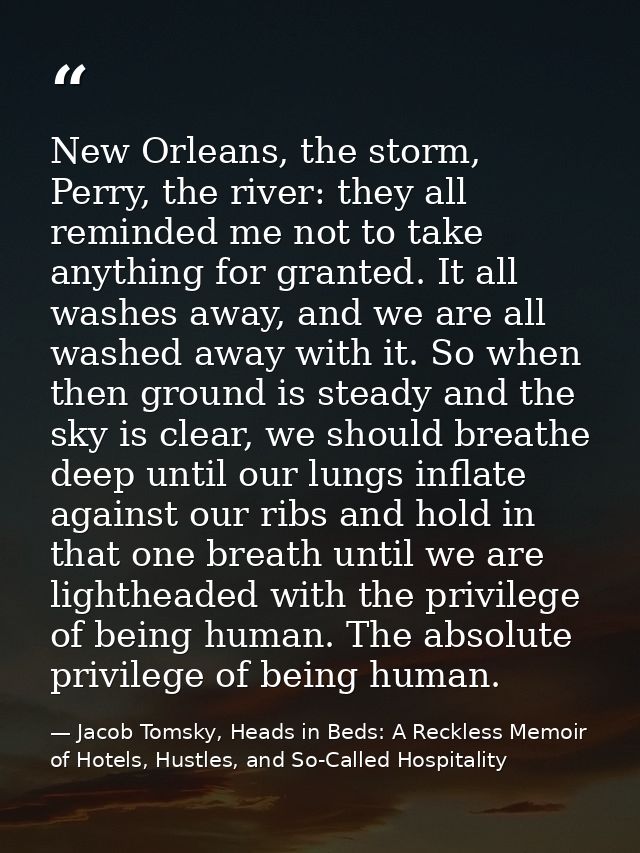 New Orleans, the storm, Perry, the river: they all reminded me not to take anything for granted. It all washes away, and — Jacob Tomsky, Heads in Beds: A Reckless Memoir of Hotels, Hustles, and So-Called Hospitality
