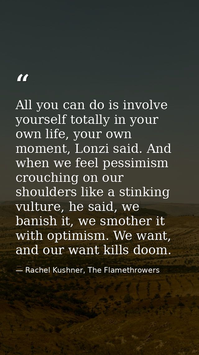 All you can do is involve yourself totally in your own life, your own moment, Lonzi said. And when we feel pessimism cro — Rachel Kushner, The Flamethrowers