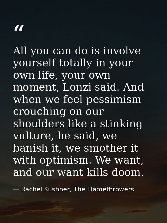 All you can do is involve yourself totally in your own life, your own moment, Lonzi said. And when we feel pessimism cro — Rachel Kushner, The Flamethrowers