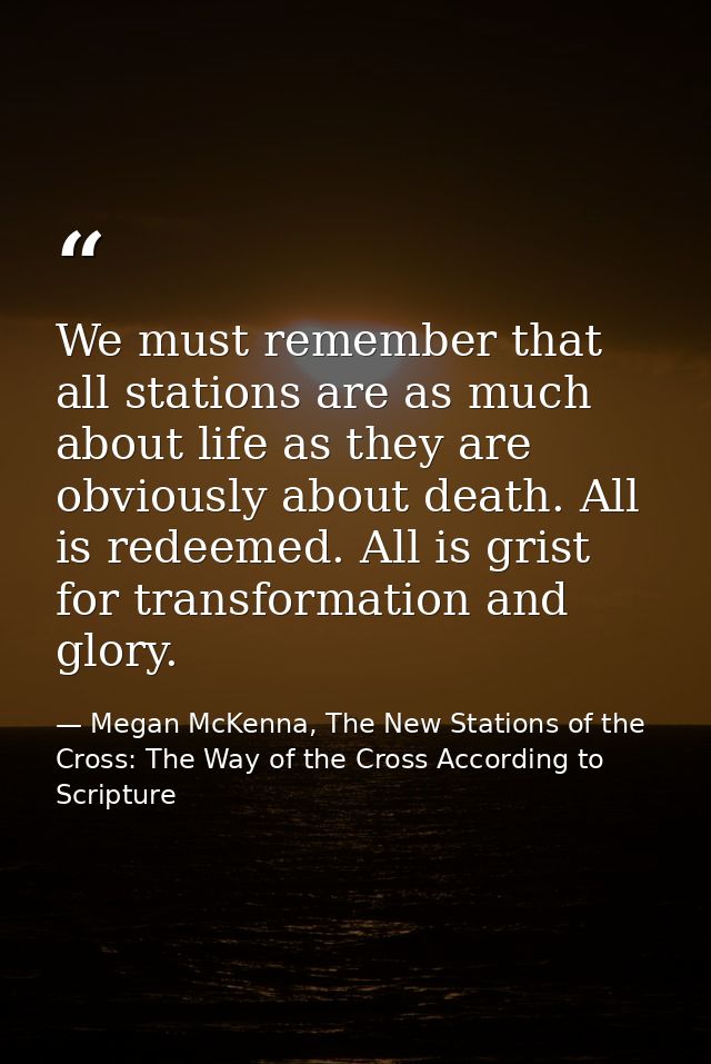 We must remember that all stations are as much about life as they are obviously about death. All is redeemed. All is gri — Megan McKenna, The New Stations of the Cross: The Way of the Cross According to Scripture