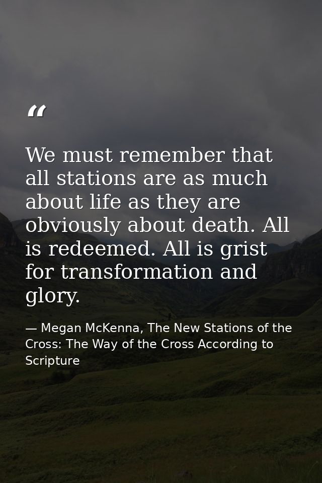 We must remember that all stations are as much about life as they are obviously about death. All is redeemed. All is gri — Megan McKenna, The New Stations of the Cross: The Way of the Cross According to Scripture