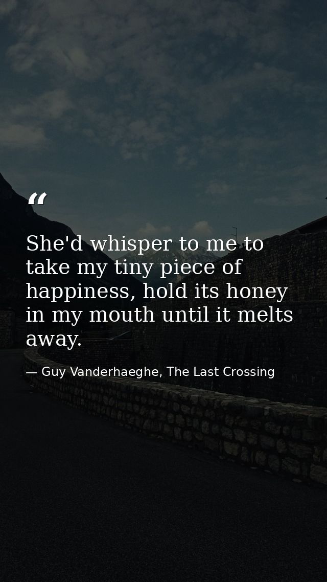 She'd whisper to me to take my tiny piece of happiness, hold its honey in my mouth until it melts away. — Guy Vanderhaeghe, The Last Crossing