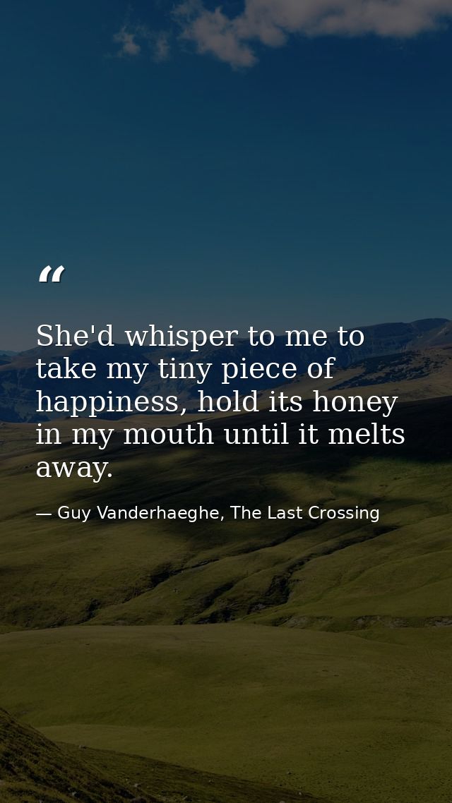 She'd whisper to me to take my tiny piece of happiness, hold its honey in my mouth until it melts away. — Guy Vanderhaeghe, The Last Crossing