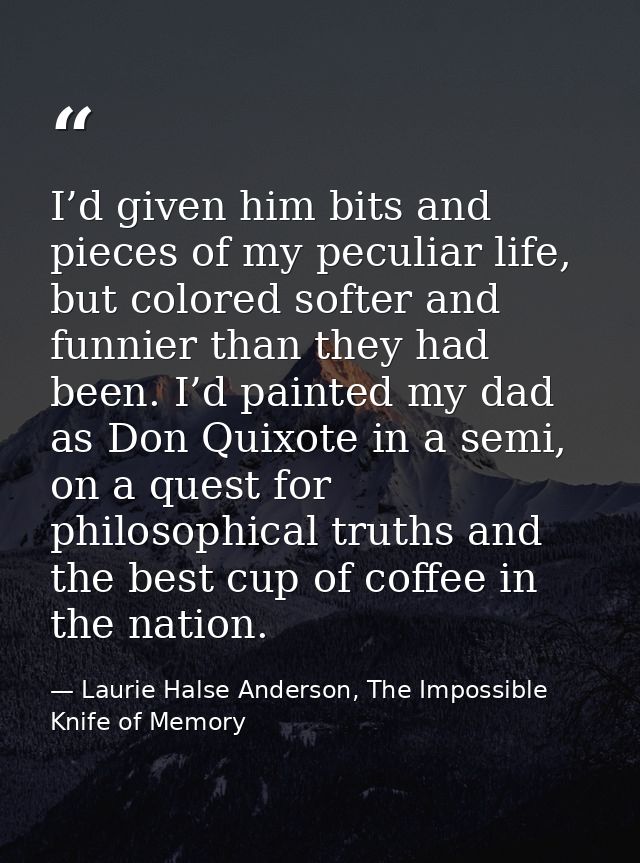 I’d given him bits and pieces of my peculiar life, but colored softer and funnier than they had been. I’d painted my dad — Laurie Halse Anderson, The Impossible Knife of Memory