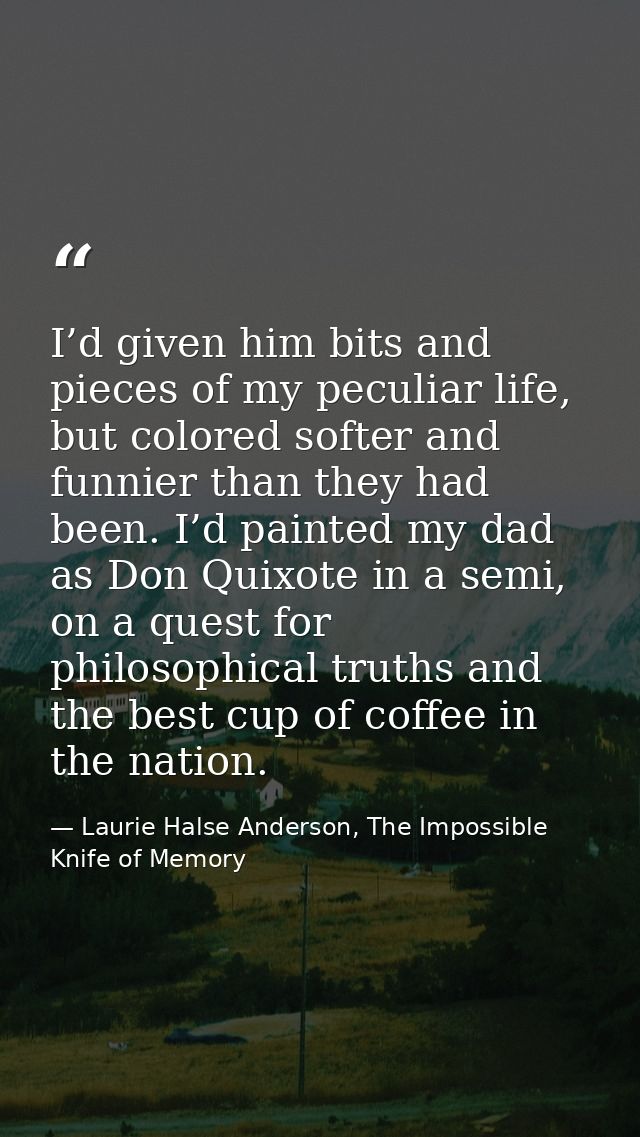 I’d given him bits and pieces of my peculiar life, but colored softer and funnier than they had been. I’d painted my dad — Laurie Halse Anderson, The Impossible Knife of Memory