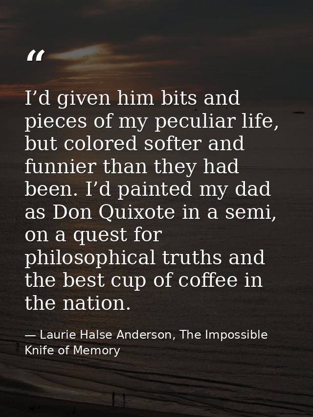 I’d given him bits and pieces of my peculiar life, but colored softer and funnier than they had been. I’d painted my dad — Laurie Halse Anderson, The Impossible Knife of Memory