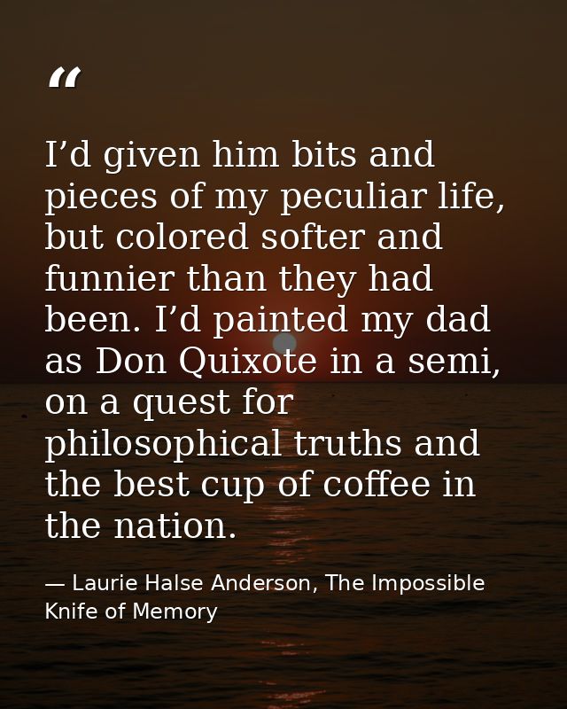 I’d given him bits and pieces of my peculiar life, but colored softer and funnier than they had been. I’d painted my dad — Laurie Halse Anderson, The Impossible Knife of Memory