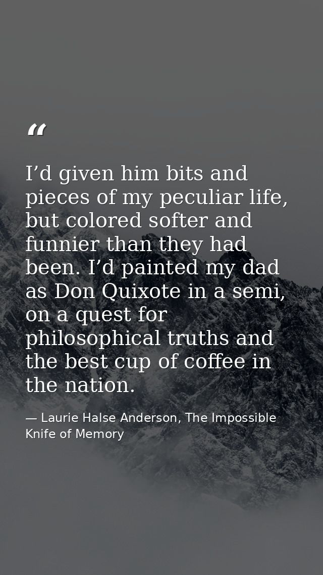 I’d given him bits and pieces of my peculiar life, but colored softer and funnier than they had been. I’d painted my dad — Laurie Halse Anderson, The Impossible Knife of Memory
