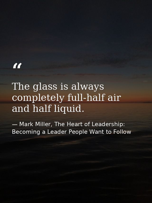 The glass is always completely full-half air and half liquid. — Mark Miller, The Heart of Leadership: Becoming a Leader People Want to Follow